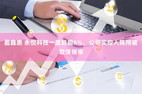 盈鑫惠 永悦科技一度跌超6%，公司实控人陈翔被取保候审