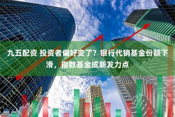 九五配资 投资者偏好变了？银行代销基金份额下滑，指数基金成新发力点