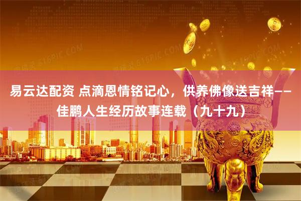易云达配资 点滴恩情铭记心，供养佛像送吉祥——佳鹏人生经历故事连载（九十九）