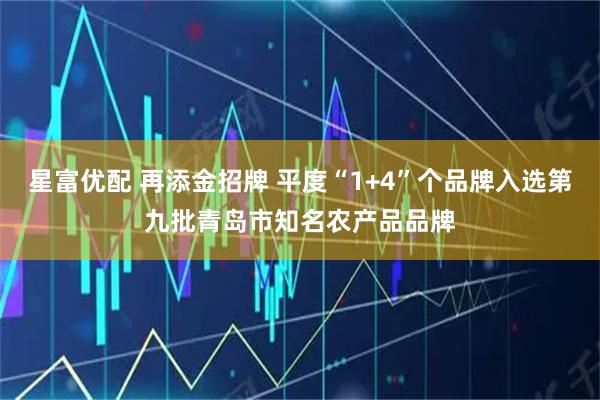 星富优配 再添金招牌 平度“1+4”个品牌入选第九批青岛市知名农产品品牌