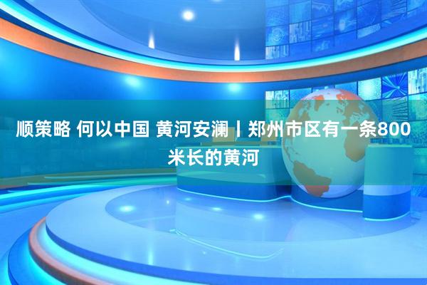顺策略 何以中国 黄河安澜丨郑州市区有一条800米长的黄河