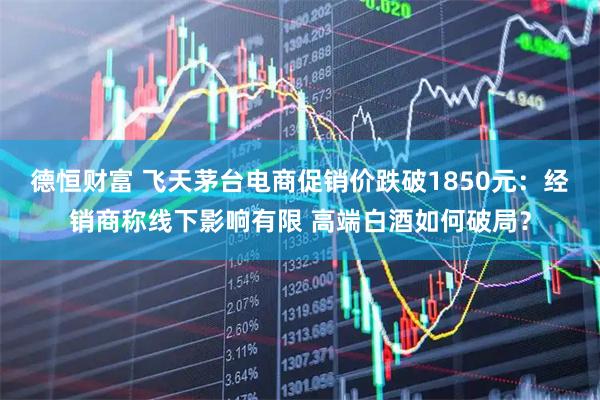 德恒财富 飞天茅台电商促销价跌破1850元：经销商称线下影响有限 高端白酒如何破局？