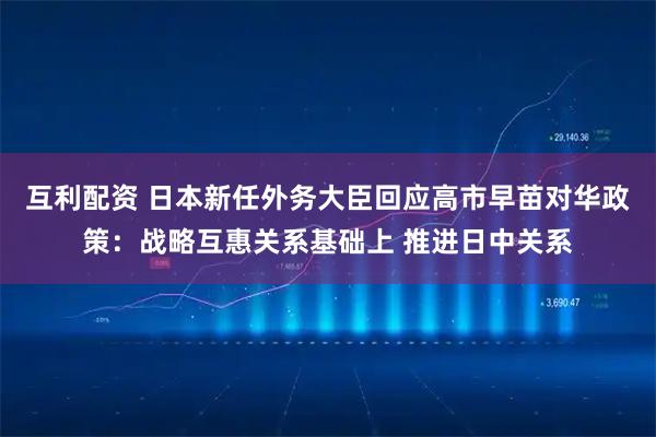 互利配资 日本新任外务大臣回应高市早苗对华政策：战略互惠关系基础上 推进日中关系