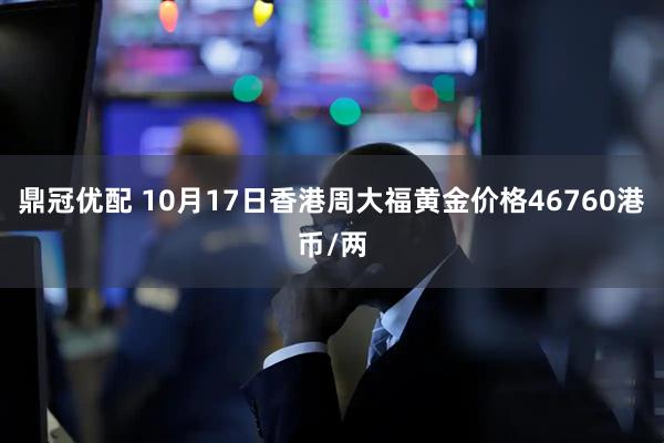 鼎冠优配 10月17日香港周大福黄金价格46760港币/两