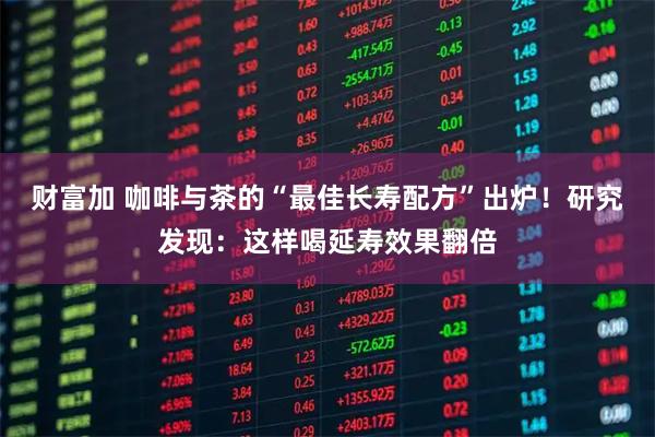 财富加 咖啡与茶的“最佳长寿配方”出炉！研究发现：这样喝延寿效果翻倍