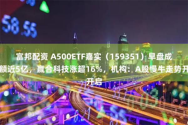 富邦配资 A500ETF嘉实（159351）早盘成交额近5亿，赢合科技涨超16%，机构：A股慢牛走势开启