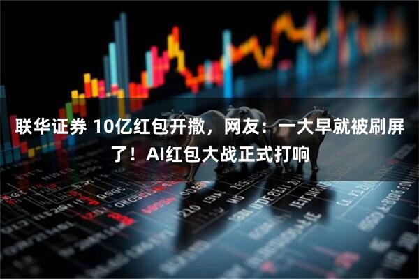 联华证券 10亿红包开撒，网友：一大早就被刷屏了！AI红包大战正式打响