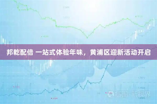 邦乾配倍 一站式体验年味，黄浦区迎新活动开启