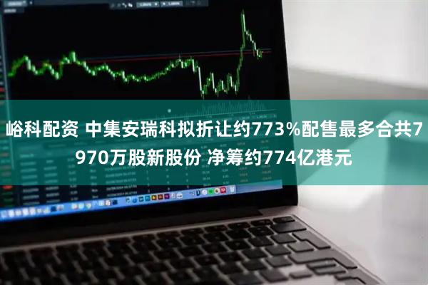 峪科配资 中集安瑞科拟折让约773%配售最多合共7970万股新股份 净筹约774亿港元
