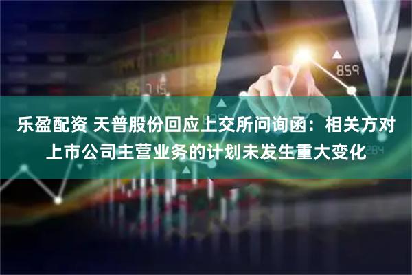 乐盈配资 天普股份回应上交所问询函：相关方对上市公司主营业务的计划未发生重大变化