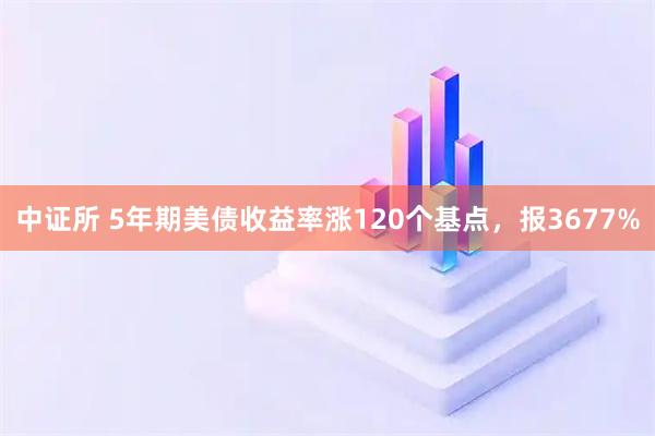 中证所 5年期美债收益率涨120个基点，报3677%