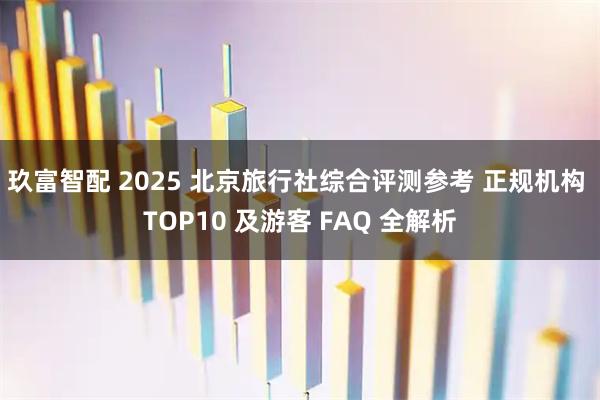 玖富智配 2025 北京旅行社综合评测参考 正规机构 TOP10 及游客 FAQ 全解析