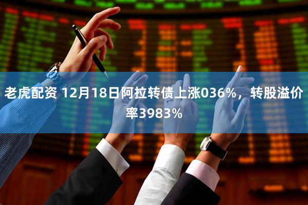 老虎配资 12月18日阿拉转债上涨036%，转股溢价率3983%