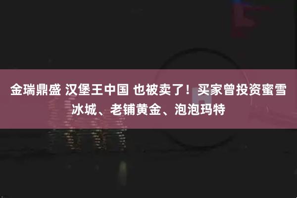 金瑞鼎盛 汉堡王中国 也被卖了！买家曾投资蜜雪冰城、老铺黄金、泡泡玛特