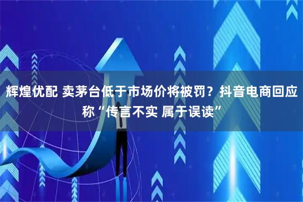 辉煌优配 卖茅台低于市场价将被罚？抖音电商回应称“传言不实 属于误读”