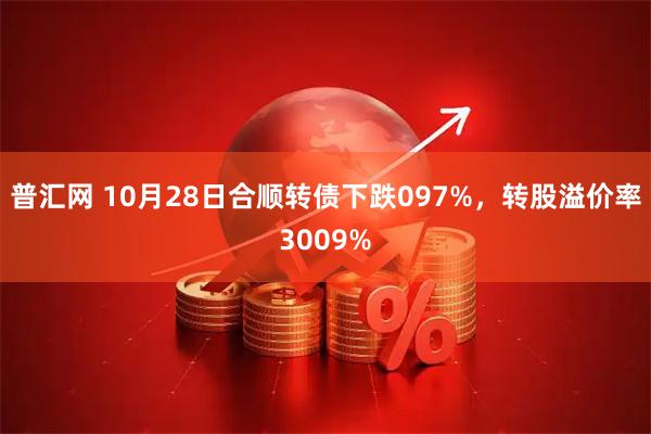普汇网 10月28日合顺转债下跌097%，转股溢价率3009%