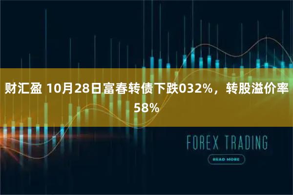 财汇盈 10月28日富春转债下跌032%，转股溢价率58%