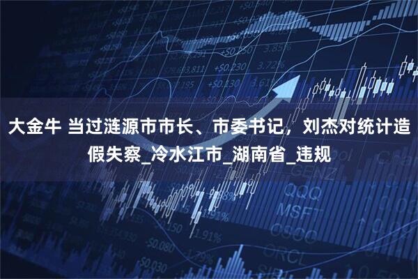 大金牛 当过涟源市市长、市委书记，刘杰对统计造假失察_冷水江市_湖南省_违规